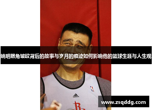 姚明眼角皱纹背后的故事与岁月的痕迹如何影响他的篮球生涯与人生观