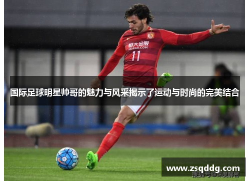 国际足球明星帅哥的魅力与风采揭示了运动与时尚的完美结合