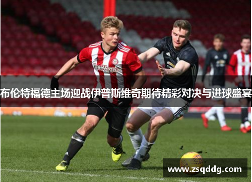 布伦特福德主场迎战伊普斯维奇期待精彩对决与进球盛宴